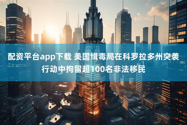 配资平台app下载 美国缉毒局在科罗拉多州突袭行动中拘留超100名非法移民