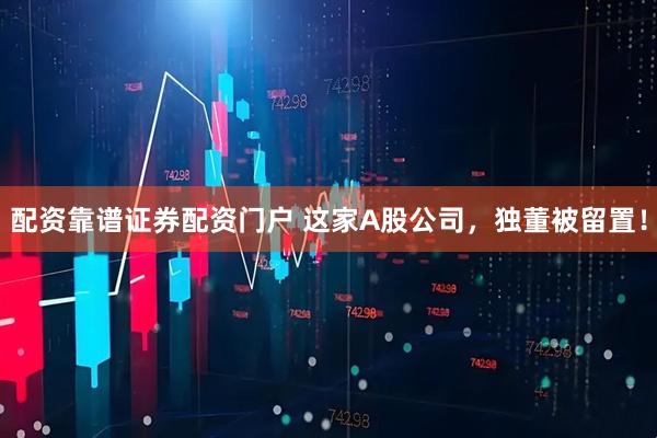 配资靠谱证券配资门户 这家A股公司，独董被留置！