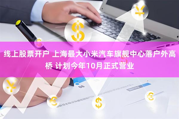 线上股票开户 上海最大小米汽车旗舰中心落户外高桥 计划今年10月正式营业