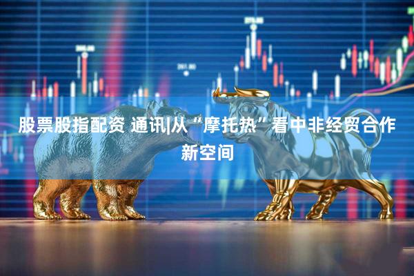 股票股指配资 通讯|从“摩托热”看中非经贸合作新空间