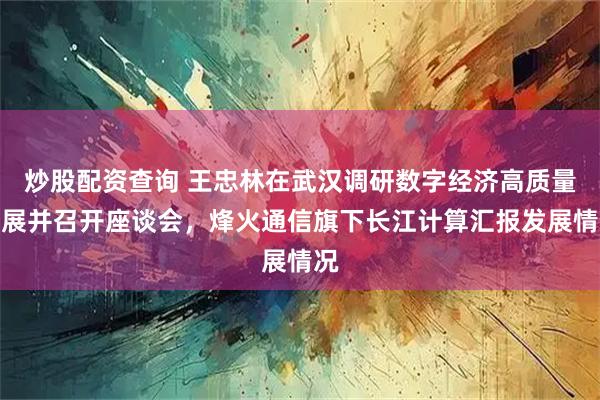 炒股配资查询 王忠林在武汉调研数字经济高质量发展并召开座谈会，烽火通信旗下长江计算汇报发展情况