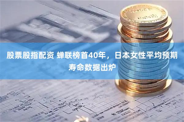 股票股指配资 蝉联榜首40年，日本女性平均预期寿命数据出炉
