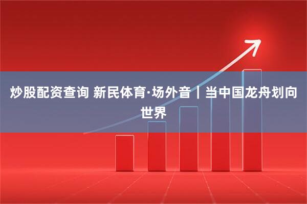 炒股配资查询 新民体育·场外音｜当中国龙舟划向世界
