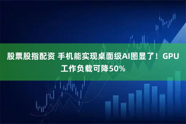 股票股指配资 手机能实现桌面级AI图显了！GPU工作负载可降50%