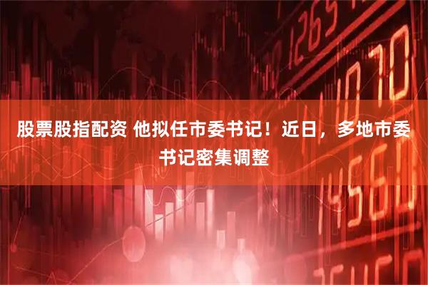 股票股指配资 他拟任市委书记！近日，多地市委书记密集调整