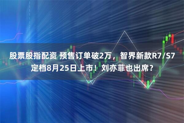 股票股指配资 预售订单破2万，智界新款R7/S7定档8月25日上市！刘亦菲也出席？