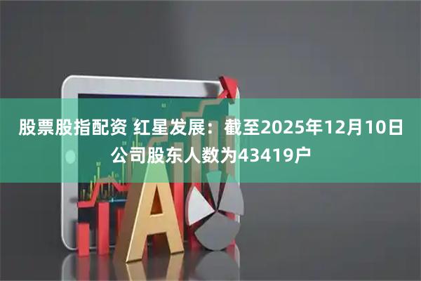 股票股指配资 红星发展：截至2025年12月10日公司股东人数为43419户