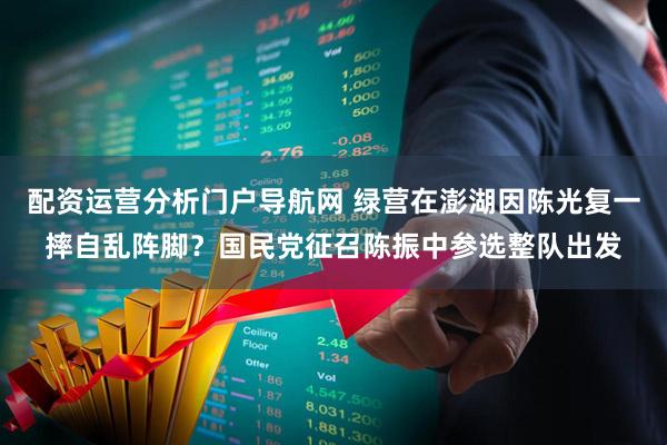 配资运营分析门户导航网 绿营在澎湖因陈光复一摔自乱阵脚?国民党征召陈振中参选整队出发