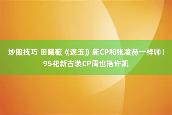 炒股技巧 田曦薇《逐玉》新CP和张凌赫一样帅！95花新古装CP周也搭许凯