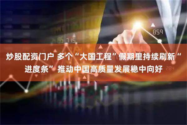 炒股配资门户 多个“大国工程”假期里持续刷新“进度条” 推动中国高质量发展稳中向好