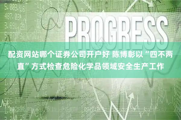 配资网站哪个证券公司开户好 陈博彰以“四不两直”方式检查危险化学品领域安全生产工作
