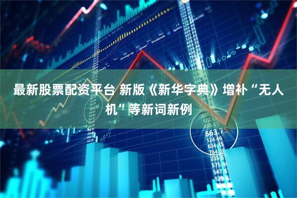最新股票配资平台 新版《新华字典》增补“无人机”等新词新例