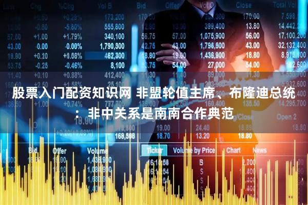 股票入门配资知识网 非盟轮值主席、布隆迪总统：非中关系是南南合作典范