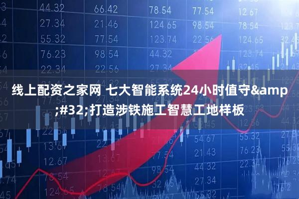 线上配资之家网 七大智能系统24小时值守 打造涉铁施工智慧工地样板