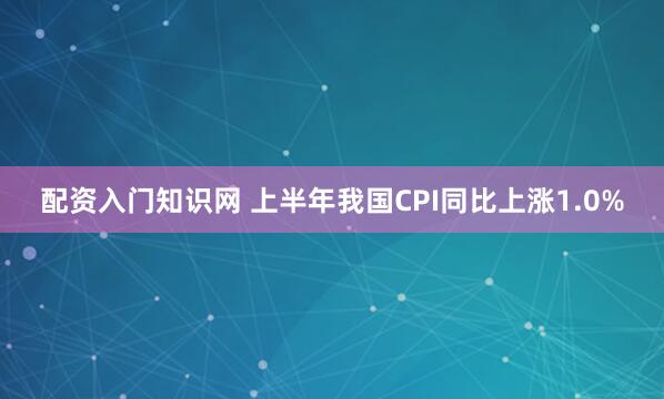配资入门知识网 上半年我国CPI同比上涨1.0%
