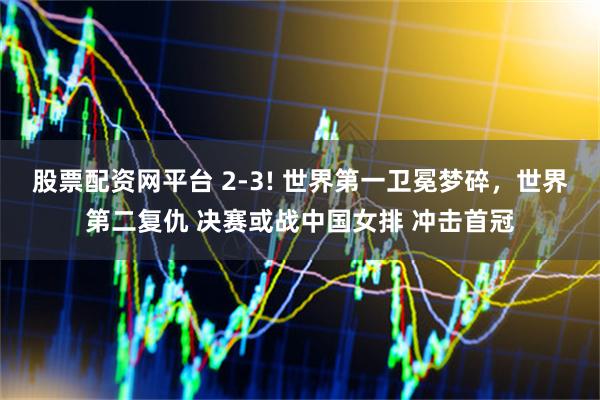 股票配资网平台 2-3! 世界第一卫冕梦碎，世界第二复仇 决赛或战中国女排 冲击首冠