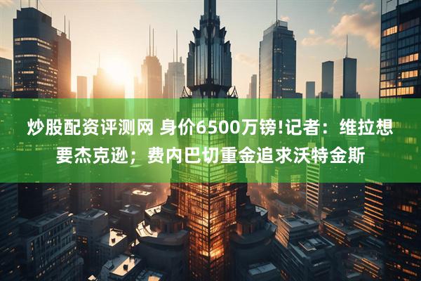 炒股配资评测网 身价6500万镑!记者:维拉想要杰克逊;费内巴切重金追求沃特金斯