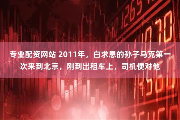 专业配资网站 2011年，白求恩的孙子马克第一次来到北京，刚到出租车上，司机便对他