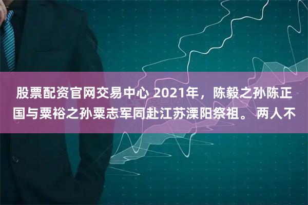 股票配资官网交易中心 2021年，陈毅之孙陈正国与粟裕之孙粟志军同赴江苏溧阳祭祖。 两人不