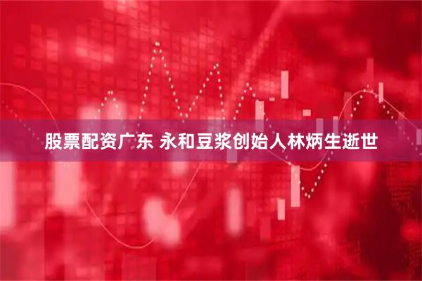 股票配资广东 永和豆浆创始人林炳生逝世