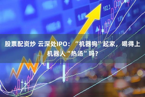 股票配资炒 云深处IPO：“机器狗”起家，喝得上机器人“热汤”吗？