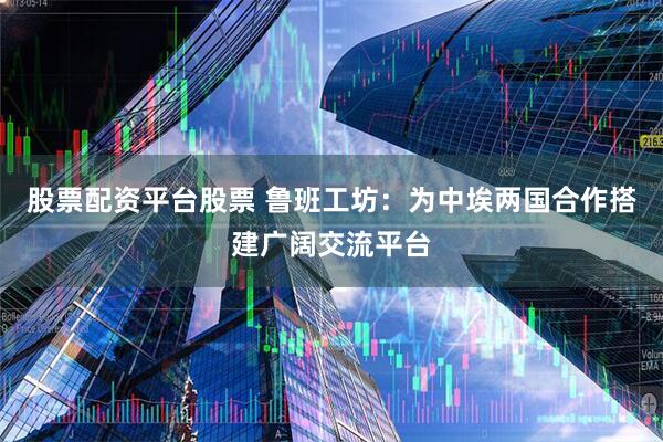 股票配资平台股票 鲁班工坊：为中埃两国合作搭建广阔交流平台
