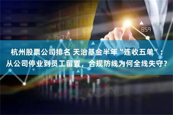 杭州股票公司排名 天治基金半年“连收五单”:从公司停业到员工留置,合规防线为何全线失守?