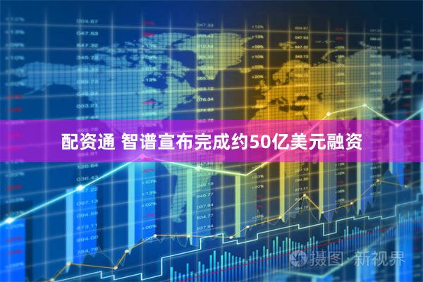 配资通 智谱宣布完成约50亿美元融资