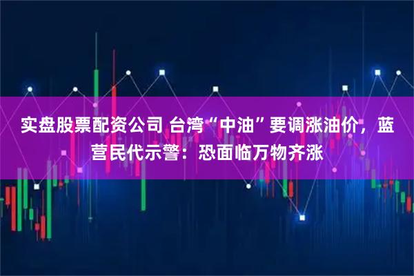 实盘股票配资公司 台湾“中油”要调涨油价，蓝营民代示警：恐面临万物齐涨