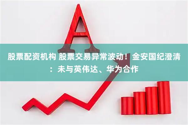 股票配资机构 股票交易异常波动！金安国纪澄清：未与英伟达、华为合作