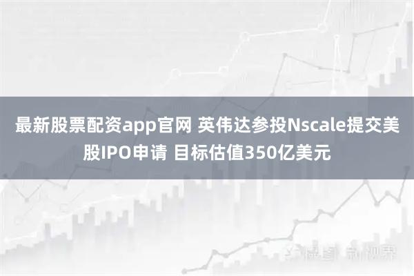 最新股票配资app官网 英伟达参投Nscale提交美股IPO申请 目标估值350亿美元