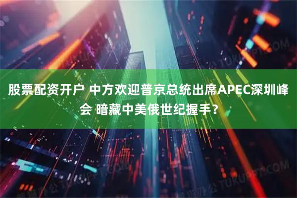 股票配资开户 中方欢迎普京总统出席APEC深圳峰会 暗藏中美俄世纪握手？