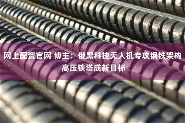 网上配资官网 博主：俄黑科技无人机专攻钢铁架构 高压铁塔成新目标
